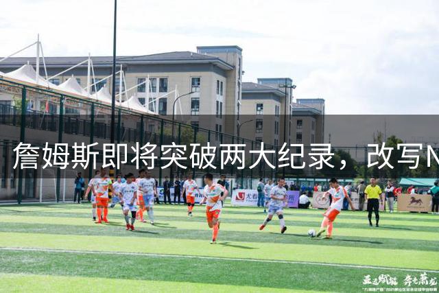 詹姆斯即将突破两大纪录，改写NBA历史